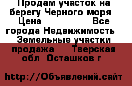 Продам участок на берегу Черного моря › Цена ­ 4 300 000 - Все города Недвижимость » Земельные участки продажа   . Тверская обл.,Осташков г.